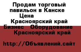 Продам торговый павильон в Канске › Цена ­ 130 000 - Красноярский край Бизнес » Оборудование   . Красноярский край